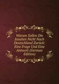 Warum Sollen Die Jesuiten Nicht Nach Deutschland Zuruck: Eine Frage Und Eine Antwort (German Edition)