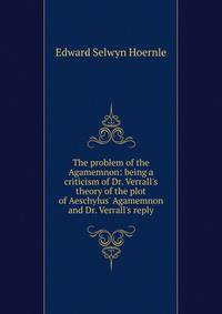 The problem of the Agamemnon: being a criticism of Dr. Verrall's theory of the plot of Aeschylus' Agamemnon and Dr. Verrall's reply