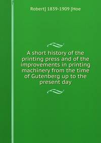 A short history of the printing press and of the improvements in printing machinery from the time of Gutenberg up to the present day