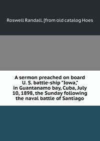 A sermon preached on board U. S. battle-ship "Iowa," in Guantanamo bay, Cuba, July 10, 1898, the Sunday following the naval battle of Santiago