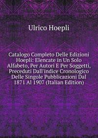 Catalogo Completo Delle Edizioni Hoepli: Elencate in Un Solo Alfabeto, Per Autori E Per Soggetti, Preceduti Dall'indice Cronologico Delle Singole Pubblicazioni Dal 1871 Al 1907 (Italian Edition)