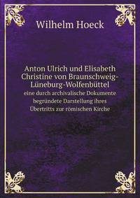 Anton Ulrich und Elisabeth Christine von Braunschweig-Lneburg-Wolfenbttel. eine durch archivalische Dokumente begrndete Darstellung ihres bertritts zur rmischen Kirche