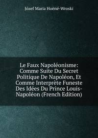 Le Faux Napoleonisme: Comme Suite Du Secret Politique De Napoleon, Et Comme Interprete Funeste Des Idees Du Prince Louis-Napoleon (French Edition)