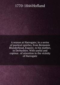 A season at Harrogate; in a series of poetical epistles, from Benjamin Blunderhead, Esquire, to his mother, in Derbyshire. With useful and copious . of attention in the vicinity of Harrogate
