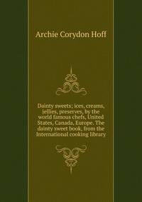 Dainty sweets; ices, creams, jellies, preserves, by the world famous chefs, United States, Canada, Europe. The dainty sweet book, from the International cooking library