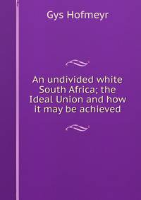 An undivided white South Africa; the Ideal Union and how it may be achieved