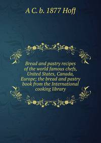 Bread and pastry recipes of the world famous chefs, United States, Canada, Europe; the bread and pastry book from the International cooking library