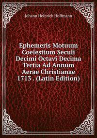 Ephemeris Motuum Coelestium Seculi Decimi Octavi Decima Tertia Ad Annum Aerae Christianae 1713 . (Latin Edition)