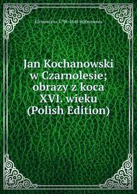 Jan Kochanowski w Czarnolesie; obrazy z koca XVI. wieku (Polish Edition)