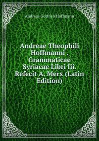 Andreae Theophili Hoffmanni . Grammaticae Syriacae Libri Iii. Refecit A. Merx (Latin Edition)