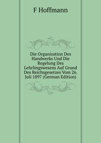 Die Organisation Des Handwerks Und Die Regelung Des Lehrlingswesens Auf Grund Des Reichsgesetzes Vom 26. Juli 1897 (German Edition)