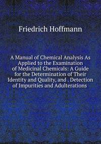A Manual of Chemical Analysis As Applied to the Examination of Medicinal Chemicals: A Guide for the Determination of Their Identity and Quality, and . Detection of Impurities and Adulterations .