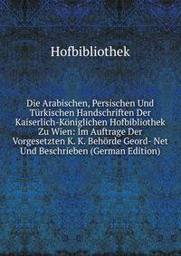 Die Arabischen, Persischen Und Turkischen Handschriften Der Kaiserlich-Koniglichen Hofbibliothek Zu Wien: Im Auftrage Der Vorgesetzten K. K. Behorde Geord- Net Und Beschrieben (German Edition)