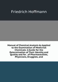 Manual of Chemical Analysis As Applied to the Examination of Medicinal Chemicals: A Guide for the Determination of Their Identity and Quality and for . of Pharmaceutists, Physicians, Druggists, and