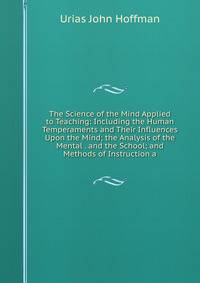 The Science of the Mind Applied to Teaching: Including the Human Temperaments and Their Influences Upon the Mind; the Analysis of the Mental . and the School; and Methods of Instruction a