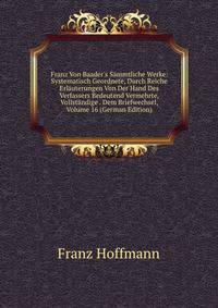 Franz Von Baader's S?mmtliche Werke: Systematisch Geordnete, Durch Reiche Erl?uterungen Von Der Hand Des Verfassers Bedeutend Vermehrte, Vollst?ndige . Dem Briefwechsel, Volume 16 (German Edition)