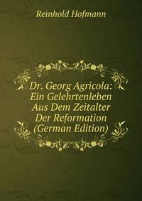 Dr. Georg Agricola: Ein Gelehrtenleben Aus Dem Zeitalter Der Reformation (German Edition)