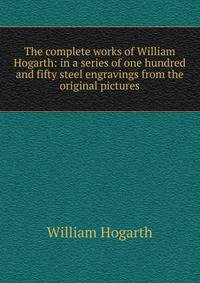 The complete works of William Hogarth: in a series of one hundred and fifty steel engravings from the original pictures