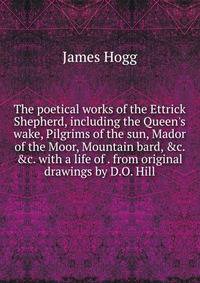 The poetical works of the Ettrick Shepherd, including the Queen's wake, Pilgrims of the sun, Mador of the Moor, Mountain bard, &amp;c. &amp;c. with a life of . from original drawings by D.O. Hill