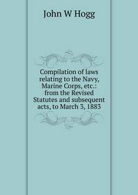 Compilation of laws relating to the Navy, Marine Corps, etc.: from the Revised Statutes and subsequent acts, to March 3, 1883