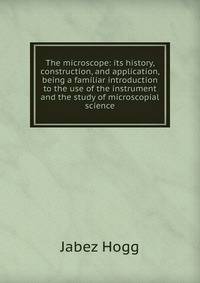 The microscope: its history, construction, and application, being a familiar introduction to the use of the instrument and the study of microscopial science