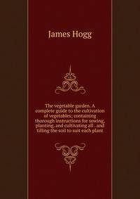 The vegetable garden. A complete guide to the cultivation of vegetables; containing thorough instructions for sowing, planting, and cultivating all . and tilling the soil to suit each plant