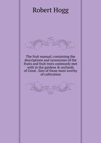The fruit manual; containing the descriptions and synonymes of the fruits and fruit trees commonly met with in the gardens &amp; orchards of Great . lists of those most worthy of cultivation