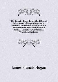 The Convict King: Being the Life and Adventures of Jorgen Jorgenson, Monarch of Iceland, Naval Captain, Revolutionist, British Diplomatic Agent, . Dispenser, Continental Traveller, Explorer,