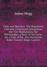 Tales and Sketches: The Shepherd's Calendar (Continued) Emigration. the Two Highlanders. the Watchmaker. a Story of the Forty-Six. a Tale of the . the Mysterious Bride. Nature's Magic Lantern