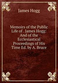 Memoirs of the Public Life of . James Hogg: And of the Ecclesiastical Proceedings of His Time Ed. by A. Bruce.