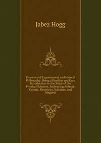 Elements of Experimental and Natural Philosophy: Being a Familiar and Easy Introduction to the Study of the Physical Sciences; Embracing Animal . Caloric, Electricity, Voltaism, and Magneti
