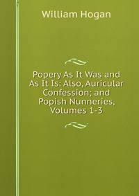 Popery As It Was and As It Is: Also, Auricular Confession; and Popish Nunneries, Volumes 1-3