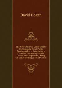 The New Universal Letter Writer, Or, Complete Art of Polite Correspondence: Containing a Course of Interesting Letters, On the Most Important, . Essay On Letter Writing; a Set of Compl