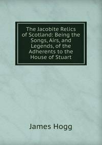 The Jacobite Relics of Scotland: Being the Songs, Airs, and Legends, of the Adherents to the House of Stuart