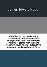 A Treatise On the Law Relating to Ownership and Incumbrance of Registered Land: And Interests Therein; Together with the Land Transfer Acts, 1875 and . Rules, 1903, Arranged in a Consolidated Form