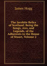 The Jacobite Relics of Scotland: Being the Songs, Airs, and Legends, of the Adherents to the House of Stuart, Volume 2