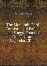 The Mountain Bard: Consisting of Ballads and Songs, Founded On Facts and Legendary Tales
