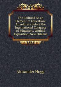 The Railroad As an Element in Education: An Address Before the International Congress of Educators, World'S Exposition, New Orleans