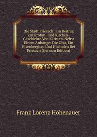 Die Stadt Friesach: Ein Beitrag Zur Profan- Und Kirchen-Geschichte Von Karnten. Nebst Einem Anhange: Die Olsa, Ein Eisenbergbau Und Hochofen Bei Friesach (German Edition)