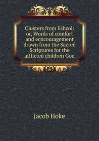 Clusters from Eshcol: or, Words of comfort and ecncouragement drawn from the Sacred Scriptures for the afflicted children God