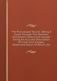 The Picturesque Tourist ; Being A Guide Through The Northern And Eastern States And Canada: Giving An Accurate Description Of Cities And Villages, Celebrated Places Of Resort, Etc.