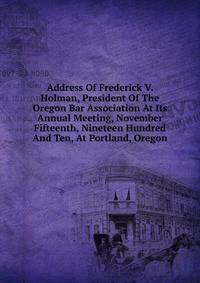 Address Of Frederick V. Holman, President Of The Oregon Bar Association At Its Annual Meeting, November Fifteenth, Nineteen Hundred And Ten, At Portland, Oregon