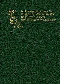 Le Bon Sens Puise Dans La Nature; Ou, Idees Naturelles Oppossees Aux Idees Surnaturelles (French Edition)