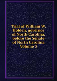 Trial of William W. Holden, governor of North Carolina, before the Senate of North Carolina Volume 3