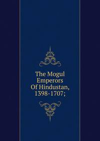 The Mogul Emperors Of Hindustan, 1398-1707;