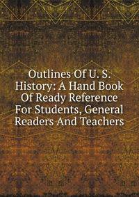 Outlines Of U. S. History: A Hand Book Of Ready Reference For Students, General Readers And Teachers