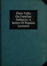 Plain Talks On Familiar Subjects; A Series Of Popular Lectures