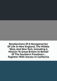 Recollections Of A Nonagenarian Of Life In New England, The Middle West, And New York, Including A Mission To Great Britain In Behalf Of The Southern Freedmen ; Together With Scenes In California