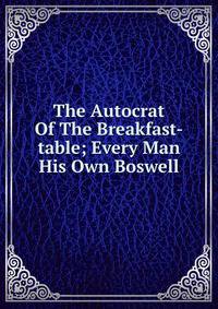 The Autocrat Of The Breakfast-table; Every Man His Own Boswell