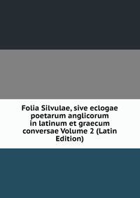 Folia Silvulae, sive eclogae poetarum anglicorum in latinum et graecum conversae Volume 2 (Latin Edition)